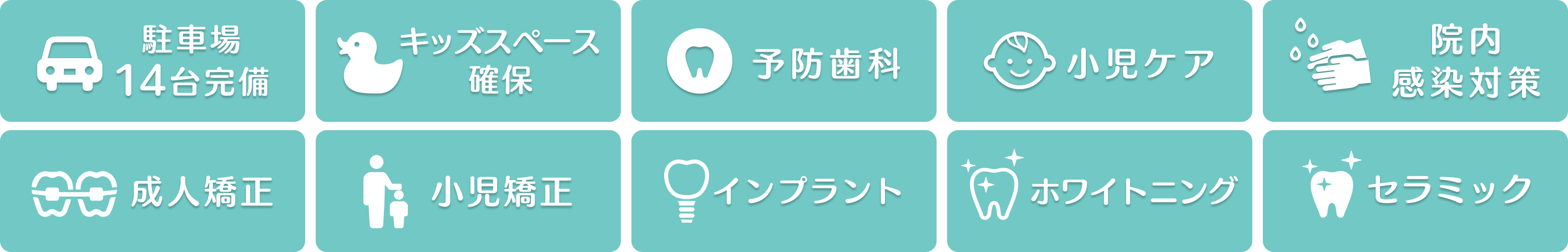 駐車場14台完備・キッズスペース確保・予防歯科・小児ケア・院内感染対策・成人矯正・小児歯科・インプラント・ホワイトニング・セラミック